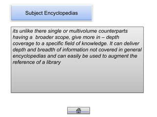 Subject Encyclopedias
its unlike there single or multivolume counterparts
having a broader scope, give more in – depth
coverage to a specific field of knowledge. It can deliver
depth and breadth of information not covered in general
encyclopedias and can easily be used to augment the
reference of a library
 
