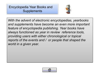 Encyclopedia Year Books and
Supplements
With the advent of electronic encyclopedias, yearbooks
and supplements have become an even more important
feature of encyclopedia publishing. Year books have
always functioned as year in review reference tools,
providing users with either chronological or topical
reports of the events and / or people that shaped the
world in a given year.
 