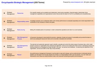 Encyclopedia Strategic Management (255 Terms)                                                                 Powered by www.drawpack.com; All rights reserved.




      Strategic                            Firm-specific assets such as patents and trademarks, brand-name reputation, financial assets, trained labor force,
  R   Management
                   Resources
                                           management capabilities and organizational culture that provide the basis for the firm’s profitability and competitiveness.




      Strategic                            A strategic business unit or enterprise within a firm whose performance is evaluated separately and is held responsible for its
  R   Management
                   Responsibility center
                                           contribution to the company’s mission and goals.




      Strategic
  R   Management
                   Restructuring           Selling off unrelated parts of a business in order to streamline operations and return to a core business.




      Strategic    Risk Management         A framework developed to help identify the barriers, obstacles, threats and areas of vulnerability and provide the basis on
  R   Management   Process                 which any subsequent issues and risks can be recorded, evaluated and controlled.



                                           The planned and systematic approach used to identify, evaluate and control the whole range of business risks, which might
      Strategic    Risk Management,        prevent a service or organisation from achieving its objectives. Think of it as making the most of new or developing issues and
  R   Management   Definition              existing situations by managing the things that get in the way - the barriers and obstacles - to delivering the objectives of the
                                           organisation, service and staff (in their day to day activities).



                                           Any performance management framework must be able to cope with change, such as restructuring or individuals leaving.
      Strategic
  R   Management
                   Robust                  Systems can fall apart if not enough people are involved, or if responsibility is left to just one person. You can make your
                                           frameworks more robust by using procedure notes, and continual monitoring and good communications.




                                                                         Page 28 of 38
 