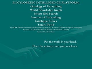 ENCYLOPEDIC INTELLIGENCE PLATFORM:ENCYLOPEDIC INTELLIGENCE PLATFORM:
Ontology of EverythingOntology of Everything
World Knowledge GraphWorld Knowledge Graph
Smart Web SearchSmart Web Search
Internet of EverythingInternet of Everything
Intelligent CitiesIntelligent Cities
Smart WorldSmart World
byby ОООООО ""Энциклопедические Интеллектуальные СистемыЭнциклопедические Интеллектуальные Системы“/EIS Encyclopedic Intelligent“/EIS Encyclopedic Intelligent
Systems Ltd (Moscow/Russia, Skolkovo Innovation Center )Systems Ltd (Moscow/Russia, Skolkovo Innovation Center )
Azamat Sh. AbdoullaevAzamat Sh. Abdoullaev
Put the world in your head,
Place the universe into your machines
 