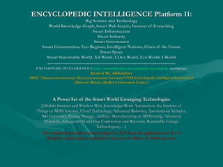 ENCYCLOPEDIC INTELLIGENCE PlatformENCYCLOPEDIC INTELLIGENCE Platform II:II:
Big Science and TechnologyBig Science and Technology
World Knowledge Graph, Smart Web Search, Internet of EverythingWorld Knowledge Graph, Smart Web Search, Internet of Everything
Smart InfrastructureSmart Infrastructure
Smart IndustrySmart Industry
Smart GovernmentSmart Government
Smart Communities, Eco Regions, Intelligent Nations, Cities of the FutureSmart Communities, Eco Regions, Intelligent Nations, Cities of the Future
Smart SpaceSmart Space
Smart Sustainable World, X.0 World, Cyber World, Eco World, I-WorldSmart Sustainable World, X.0 World, Cyber World, Eco World, I-World
------------------------------------------------------------------------------------------------------------------------------------------
ENCYLOPEDIC INTELLIGENCE I:ENCYLOPEDIC INTELLIGENCE I: httphttp://://wwwwww..slideshareslideshare..netnet//ashabookashabook//encyclopedicencyclopedic--intelligenceintelligence
Azamat Sh. AbdoullaevAzamat Sh. Abdoullaev
ОООООО ""Энциклопедические Интеллектуальные СистемыЭнциклопедические Интеллектуальные Системы“/EIS Encyclopedic Intelligent Systems Ltd“/EIS Encyclopedic Intelligent Systems Ltd
(Moscow/Russia, Skolkovo Innovation Center )(Moscow/Russia, Skolkovo Innovation Center )
A Power Set of the Smart World Emerging TechnologiesA Power Set of the Smart World Emerging Technologies
{(Mobile Internet and Wireless Web, Knowledge Work Automation, the Internet of{(Mobile Internet and Wireless Web, Knowledge Work Automation, the Internet of
Things or M2M Internet, Cloud Technology, Advanced Robotics, Autonomous Vehicles,Things or M2M Internet, Cloud Technology, Advanced Robotics, Autonomous Vehicles,
NG Genomics, Energy Storage, Additive Manufacturing or 3D Printing, AdvancedNG Genomics, Energy Storage, Additive Manufacturing or 3D Printing, Advanced
Materials, Advanced Oil and Gas Exploration and Recovery, Renewable EnergyMaterials, Advanced Oil and Gas Exploration and Recovery, Renewable Energy
Technologies),…}Technologies),…}
The combined potential economic impact by 2025 from the applications of the 12The combined potential economic impact by 2025 from the applications of the 12
disruptive technologies is estimated in the tens of trillions of dollars per yeardisruptive technologies is estimated in the tens of trillions of dollars per year
 