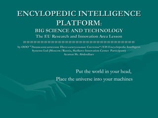 ENCYLOPEDIC INTELLIGENCEENCYLOPEDIC INTELLIGENCE
PLATFORMPLATFORM::
BIG SCIENCE AND TECHNOLOGYBIG SCIENCE AND TECHNOLOGY
The EU Research and Innovation Area LessonThe EU Research and Innovation Area Lesson
================================================================
byby ОООООО ""Энциклопедические Интеллектуальные СистемыЭнциклопедические Интеллектуальные Системы“/EIS Encyclopedic Intelligent“/EIS Encyclopedic Intelligent
Systems Ltd (Moscow/Russia, Skolkovo Innovation Center Participant)Systems Ltd (Moscow/Russia, Skolkovo Innovation Center Participant)
Azamat Sh. AbdoullaevAzamat Sh. Abdoullaev
Put the world in your head,
Place the universe into your machines
 