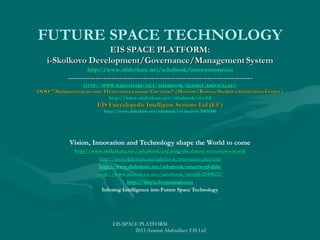 Vision, Innovation and Technology shape the World to come
http://www.slideshare.net/ashabook/creating-the-future-tomorrows-world
http://www. slideshare. net/ ashabook/ creating- the- future- tomorrowshttp://www.slideshare.net/ashabook/innovation-platform
http://www.slideshare.net/ashabook/smartworl-dabr
http://www.slideshare.net/ashabook/iworld-25498222
http://www. slideshare. net/ ashabook/ iworld-25498222
http://iiisyla.livejournal.com
Infusing Intelligence into Future Space Technology

EIS SPACE PLATFORM
2013 Azamat Abdoullaev EIS Ltd

 