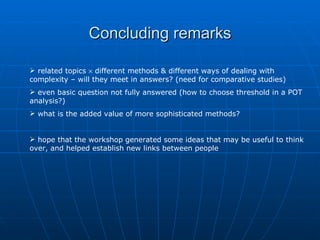 Concluding remarks

 related topics × different methods & different ways of dealing with
complexity – will they meet in answers? (need for comparative studies)
 even basic question not fully answered (how to choose threshold in a POT
analysis?)
 what is the added value of more sophisticated methods?


 hope that the workshop generated some ideas that may be useful to think
over, and helped establish new links between people
 