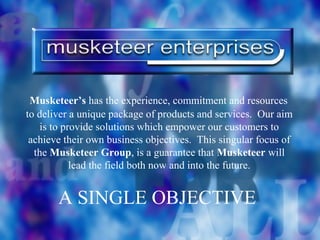 Musketeer’s has the experience, commitment and resources
to deliver a unique package of products and services. Our aim
    is to provide solutions which empower our customers to
 achieve their own business objectives. This singular focus of
  the Musketeer Group, is a guarantee that Musketeer will
            lead the field both now and into the future.


       A SINGLE OBJECTIVE
 