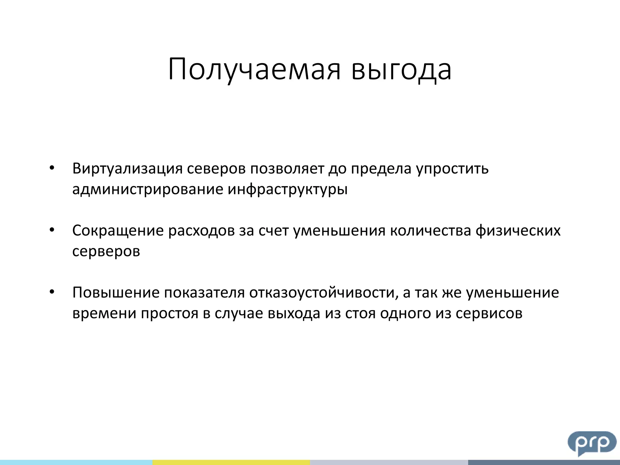 Получаемая выгода
• Виртуализация северов позволяет до предела упростить
администрирование инфраструктуры
• Сокращение расходов за счет уменьшения количества физических
серверов
• Повышение показателя отказоустойчивости, а так же уменьшение
времени простоя в случае выхода из стоя одного из сервисов
 