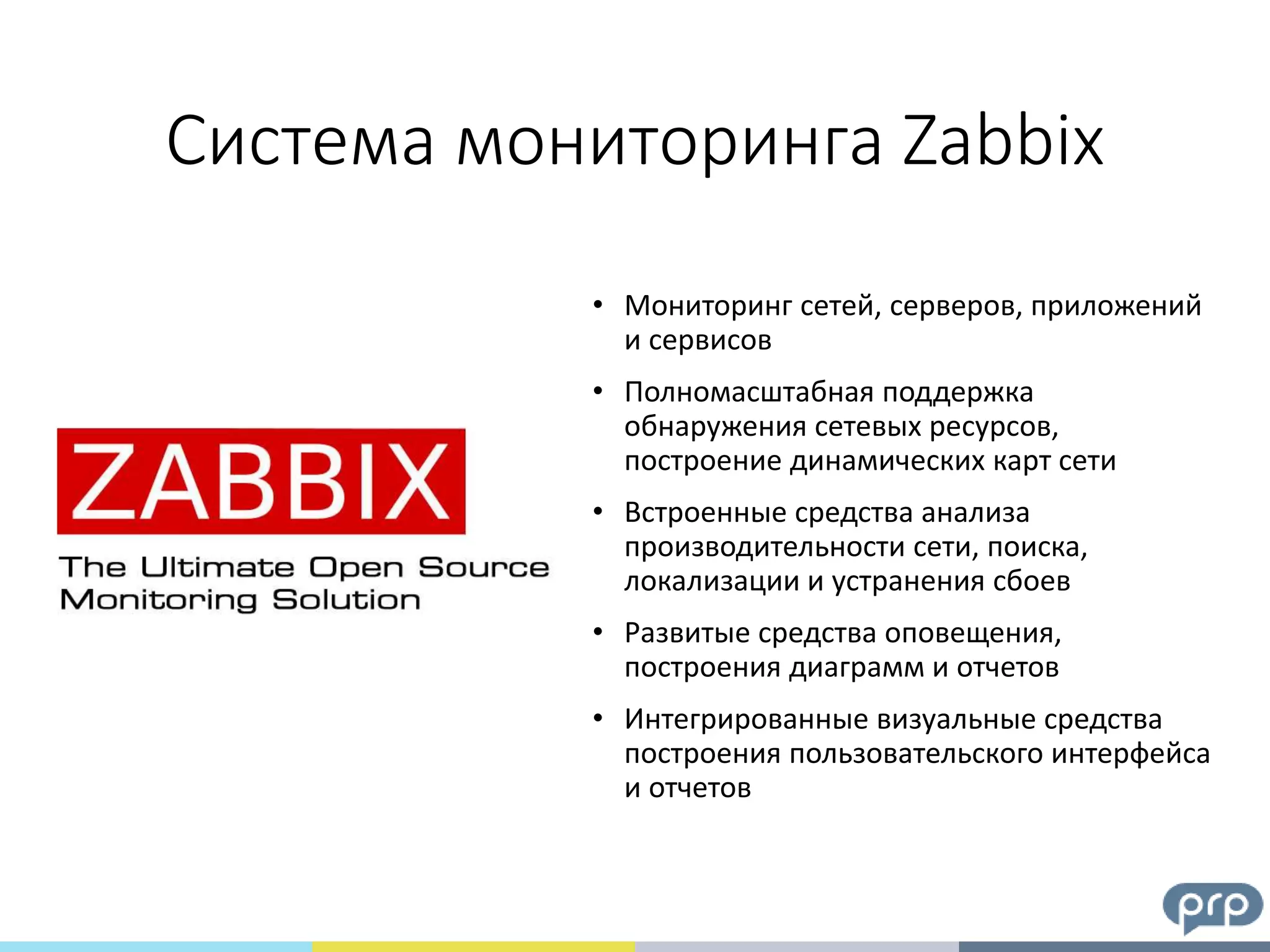 • Мониторинг сетей, серверов, приложений
и сервисов
• Полномасштабная поддержка
обнаружения сетевых ресурсов,
построение динамических карт сети
• Встроенные средства анализа
производительности сети, поиска,
локализации и устранения сбоев
• Развитые средства оповещения,
построения диаграмм и отчетов
• Интегрированные визуальные средства
построения пользовательского интерфейса
и отчетов
Система мониторинга Zabbix
 