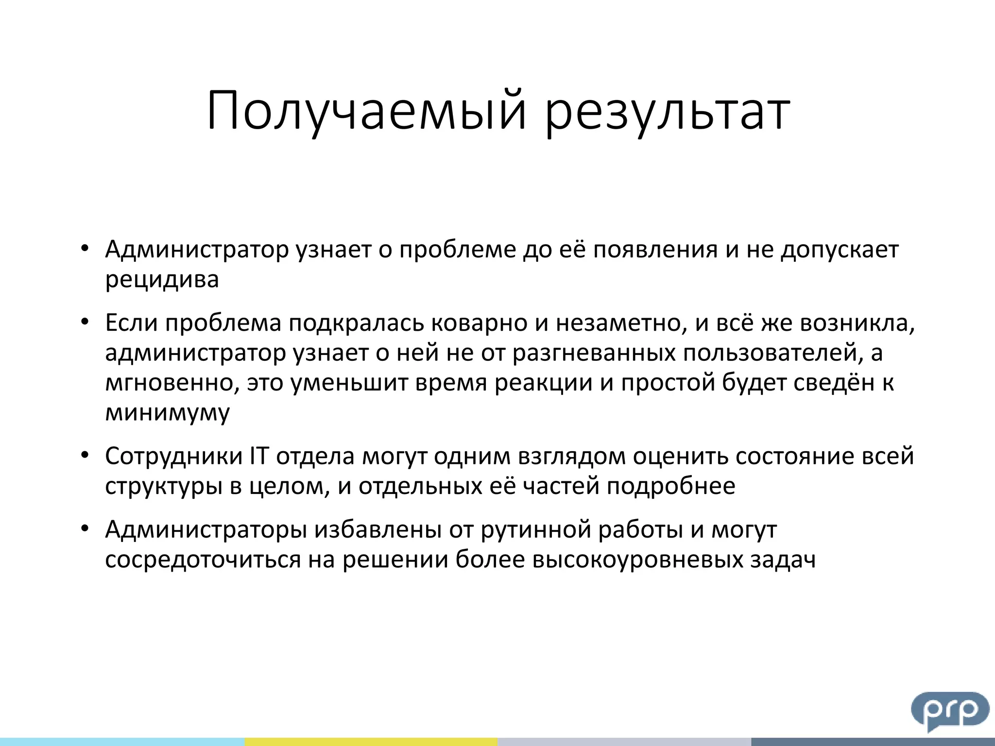 Получаемый результат
• Администратор узнает о проблеме до её появления и не допускает
рецидива
• Если проблема подкралась коварно и незаметно, и всё же возникла,
администратор узнает о ней не от разгневанных пользователей, а
мгновенно, это уменьшит время реакции и простой будет сведён к
минимуму
• Сотрудники IT отдела могут одним взглядом оценить состояние всей
структуры в целом, и отдельных её частей подробнее
• Администраторы избавлены от рутинной работы и могут
сосредоточиться на решении более высокоуровневых задач
 