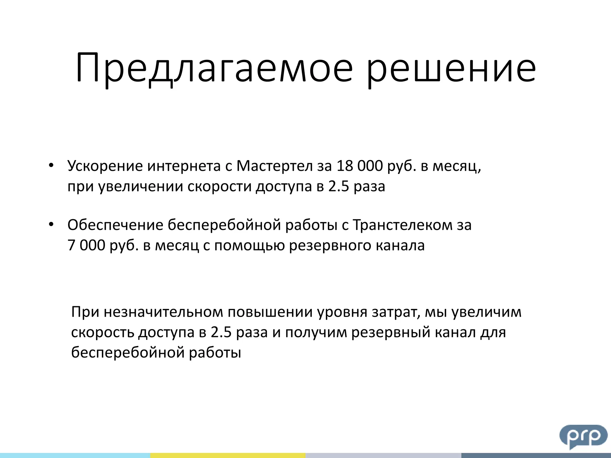 Предлагаемое решение
• Ускорение интернета с Мастертел за 18 000 руб. в месяц,
при увеличении скорости доступа в 2.5 раза
• Обеспечение бесперебойной работы с Транстелеком за
7 000 руб. в месяц с помощью резервного канала
При незначительном повышении уровня затрат, мы увеличим
скорость доступа в 2.5 раза и получим резервный канал для
бесперебойной работы
 