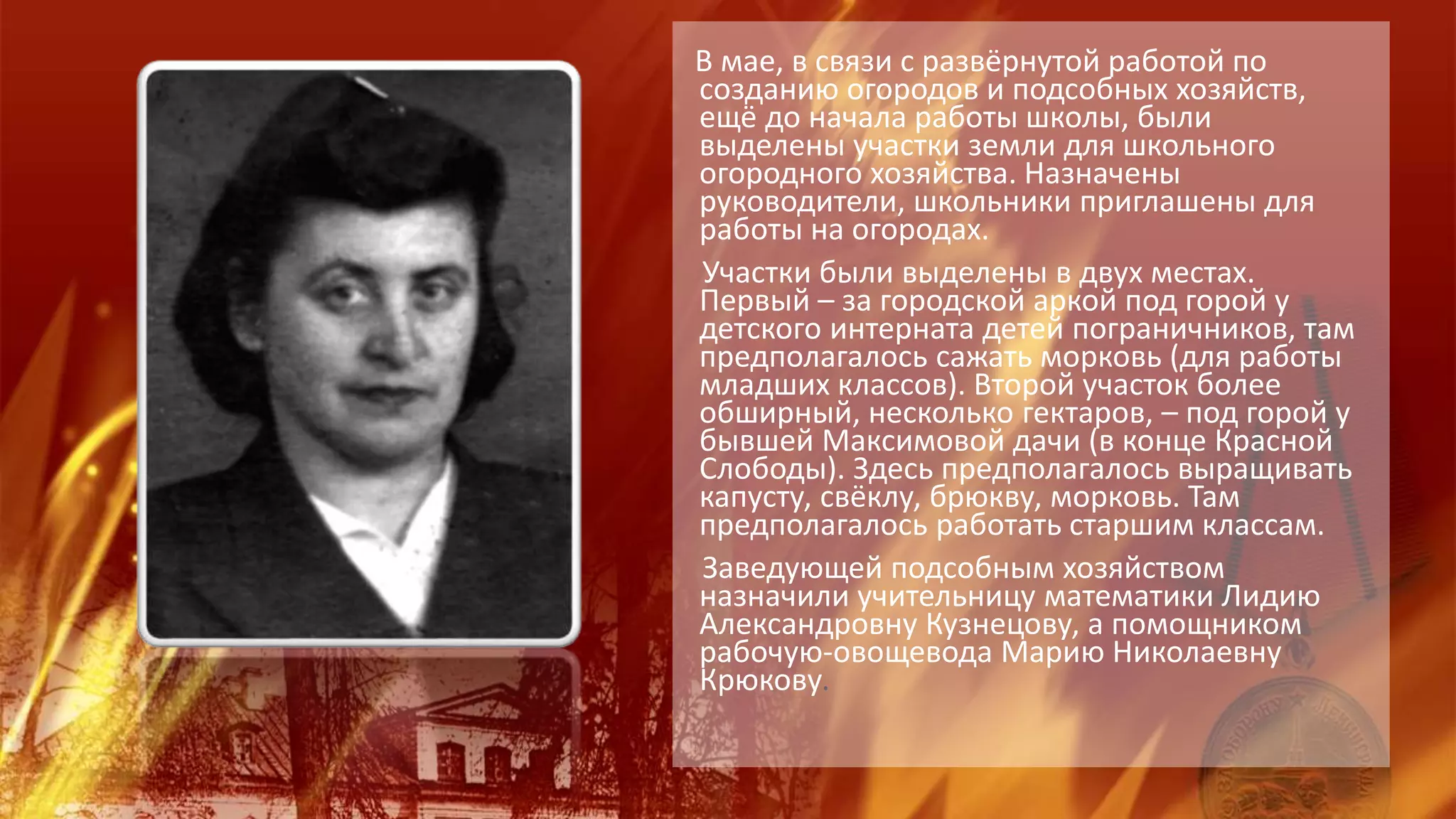 В мае, в связи с развёрнутой работой по
созданию огородов и подсобных хозяйств,
ещё до начала работы школы, были
выделены участки земли для школьного
огородного хозяйства. Назначены
руководители, школьники приглашены для
работы на огородах.
Участки были выделены в двух местах.
Первый – за городской аркой под горой у
детского интерната детей пограничников, там
предполагалось сажать морковь (для работы
младших классов). Второй участок более
обширный, несколько гектаров, – под горой у
бывшей Максимовой дачи (в конце Красной
Слободы). Здесь предполагалось выращивать
капусту, свёклу, брюкву, морковь. Там
предполагалось работать старшим классам.
Заведующей подсобным хозяйством
назначили учительницу математики Лидию
Александровну Кузнецову, а помощником
рабочую-овощевода Марию Николаевну
Крюкову.
 