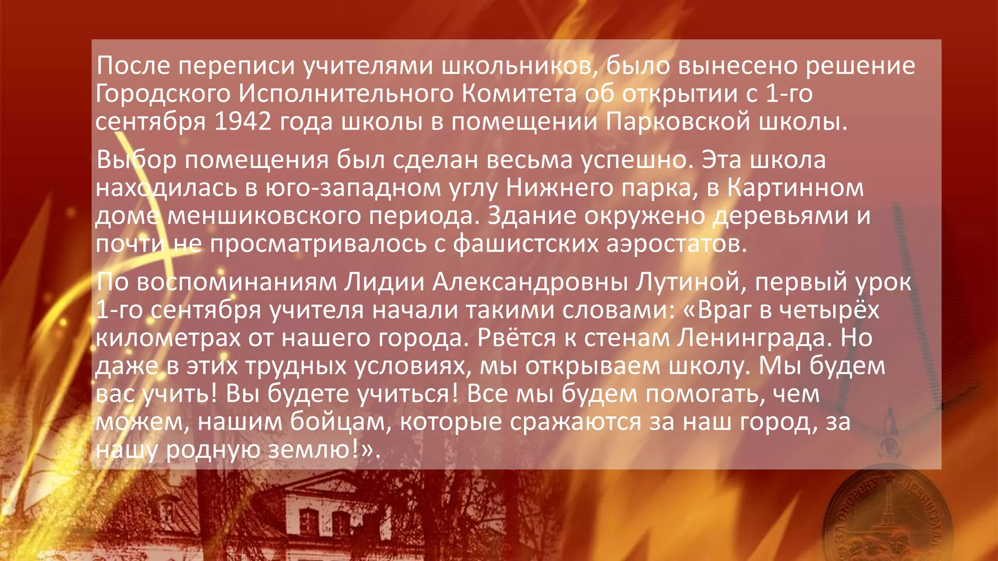 После переписи учителями школьников, было вынесено решение
Городского Исполнительного Комитета об открытии с 1-го
сентября 1942 года школы в помещении Парковской школы.
Выбор помещения был сделан весьма успешно. Эта школа
находилась в юго-западном углу Нижнего парка, в Картинном
доме меншиковского периода. Здание окружено деревьями и
почти не просматривалось с фашистских аэростатов.
По воспоминаниям Лидии Александровны Лутиной, первый урок
1-го сентября учителя начали такими словами: «Враг в четырёх
километрах от нашего города. Рвётся к стенам Ленинграда. Но
даже в этих трудных условиях, мы открываем школу. Мы будем
вас учить! Вы будете учиться! Все мы будем помогать, чем
можем, нашим бойцам, которые сражаются за наш город, за
нашу родную землю!».
 