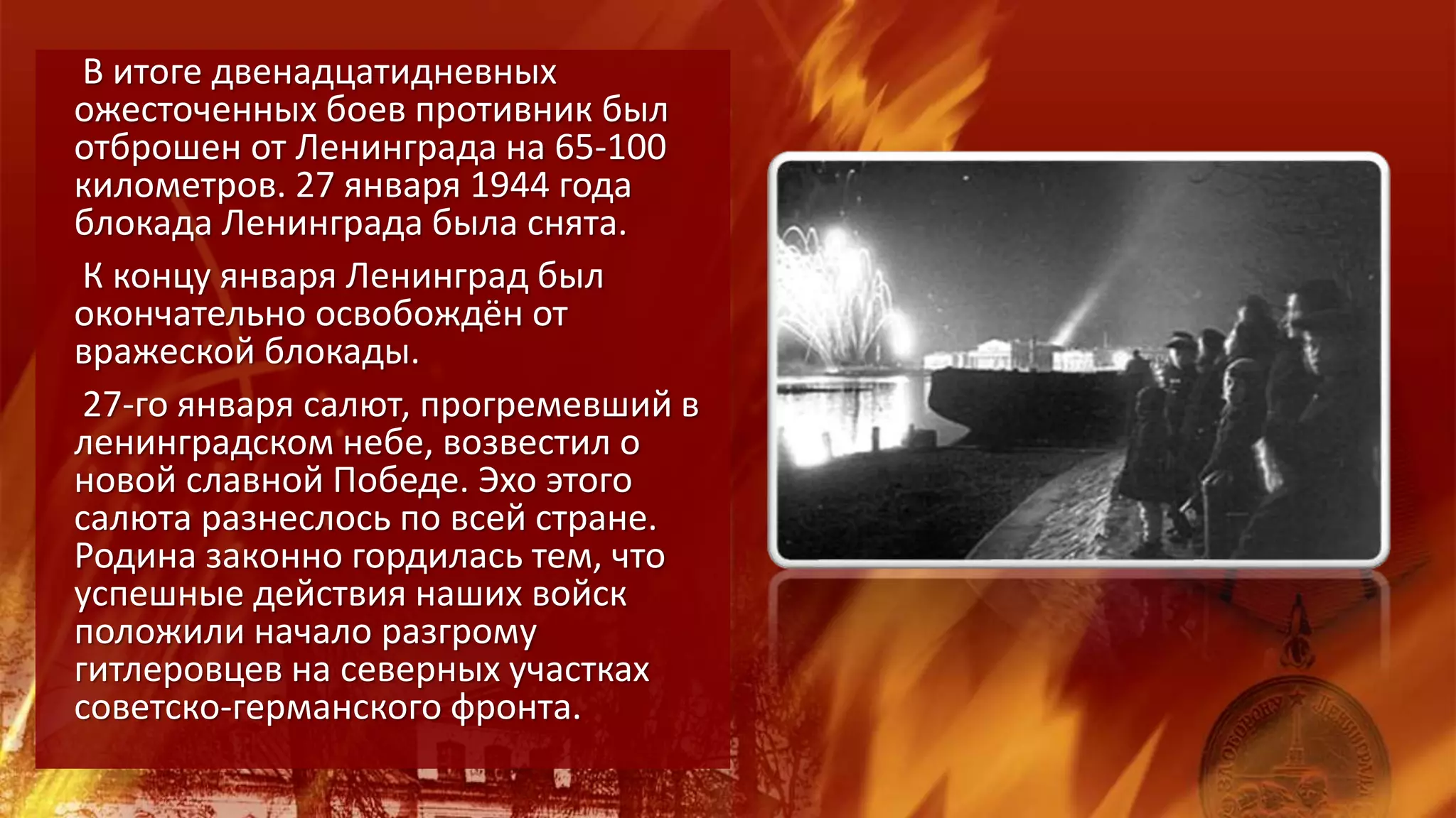 В итоге двенадцатидневных
ожесточенных боев противник был
отброшен от Ленинграда на 65-100
километров. 27 января 1944 года
блокада Ленинграда была снята.
К концу января Ленинград был
окончательно освобождён от
вражеской блокады.
27-го января салют, прогремевший в
ленинградском небе, возвестил о
новой славной Победе. Эхо этого
салюта разнеслось по всей стране.
Родина законно гордилась тем, что
успешные действия наших войск
положили начало разгрому
гитлеровцев на северных участках
советско-германского фронта.
 