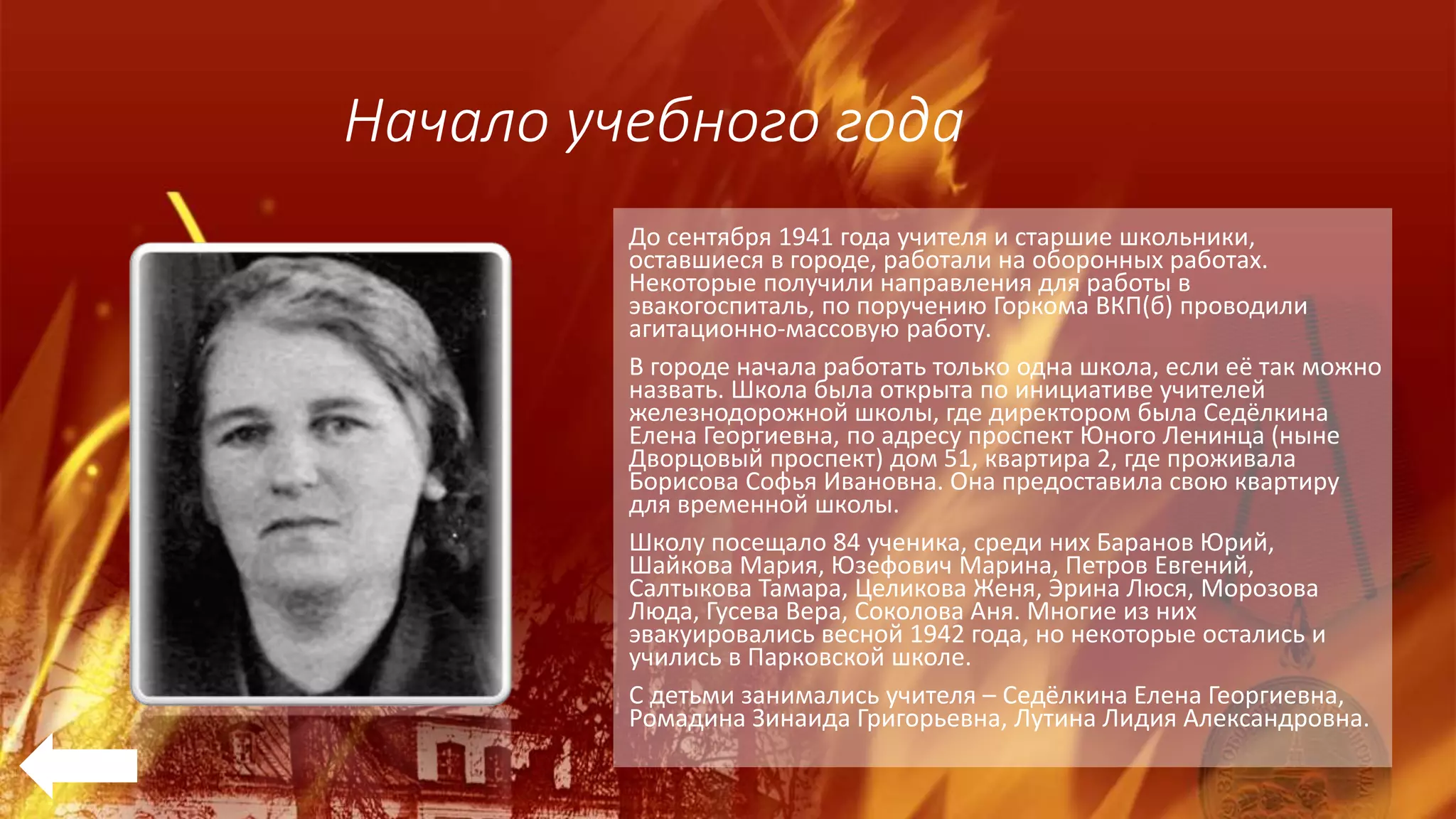 Начало учебного года
До сентября 1941 года учителя и старшие школьники,
оставшиеся в городе, работали на оборонных работах.
Некоторые получили направления для работы в
эвакогоспиталь, по поручению Горкома ВКП(б) проводили
агитационно-массовую работу.
В городе начала работать только одна школа, если её так можно
назвать. Школа была открыта по инициативе учителей
железнодорожной школы, где директором была Седёлкина
Елена Георгиевна, по адресу проспект Юного Ленинца (ныне
Дворцовый проспект) дом 51, квартира 2, где проживала
Борисова Софья Ивановна. Она предоставила свою квартиру
для временной школы.
Школу посещало 84 ученика, среди них Баранов Юрий,
Шайкова Мария, Юзефович Марина, Петров Евгений,
Салтыкова Тамара, Целикова Женя, Эрина Люся, Морозова
Люда, Гусева Вера, Соколова Аня. Многие из них
эвакуировались весной 1942 года, но некоторые остались и
учились в Парковской школе.
С детьми занимались учителя – Седёлкина Елена Георгиевна,
Ромадина Зинаида Григорьевна, Лутина Лидия Александровна.
 