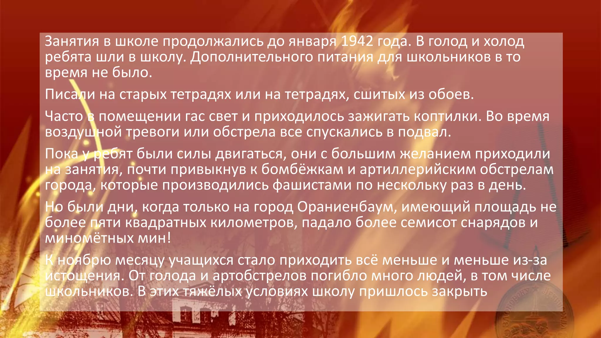 Занятия в школе продолжались до января 1942 года. В голод и холод
ребята шли в школу. Дополнительного питания для школьников в то
время не было.
Писали на старых тетрадях или на тетрадях, сшитых из обоев.
Часто в помещении гас свет и приходилось зажигать коптилки. Во время
воздушной тревоги или обстрела все спускались в подвал.
Пока у ребят были силы двигаться, они с большим желанием приходили
на занятия, почти привыкнув к бомбёжкам и артиллерийским обстрелам
города, которые производились фашистами по нескольку раз в день.
Но были дни, когда только на город Ораниенбаум, имеющий площадь не
более пяти квадратных километров, падало более семисот снарядов и
миномётных мин!
К ноябрю месяцу учащихся стало приходить всё меньше и меньше из-за
истощения. От голода и артобстрелов погибло много людей, в том числе
школьников. В этих тяжёлых условиях школу пришлось закрыть
 