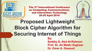 Proposed Lightweight
Block Cipher Algorithm for
Securing Internet of Things
By:
Seddiq Q. Abd Al-Rahman
Prof. Dr. Ali Makki Sagheer
Dr. Omar A. Dawood
The 3rd International Conference
on Computing, Communications,
and Information Technology
24-25 April 2019
 
