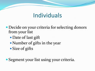 Individuals
 Decide on your criteria for selecting donors
from your list
 Date of last gift
 Number of gifts in the year
 Size of gifts
 Segment your list using your criteria.
 