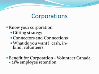 Corporations
 Know your corporation
 Gifting strategy
 Connectors and Connections
 What do you want? cash, in-
kind, volunteers
 Benefit for Corporation - Volunteer Canada
- 21% employee retention
 
