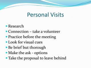 Personal Visits
 Research
 Connection – take a volunteer
 Practice before the meeting
 Look for visual cues
 Be brief but thorough
 Make the ask - options
 Take the proposal to leave behind
 