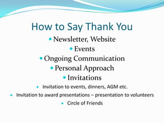 How to Say Thank You
 Newsletter, Website
 Events
 Ongoing Communication
 Personal Approach
 Invitations
Invitation to events, dinners, AGM etc.
Invitation to award presentations – presentation to volunteers
Circle of Friends
 