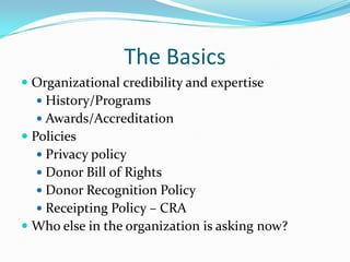The Basics
 Organizational credibility and expertise
 History/Programs
 Awards/Accreditation
 Policies
 Privacy policy
 Donor Bill of Rights
 Donor Recognition Policy
 Receipting Policy – CRA
 Who else in the organization is asking now?
 