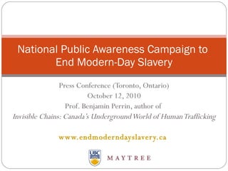 Press Conference (Toronto, Ontario) October 12, 2010 Prof. Benjamin Perrin, author of  Invisible Chains: Canada’s Underground World of Human Trafficking www.endmoderndayslavery.ca   National Public Awareness Campaign to  End Modern-Day Slavery 