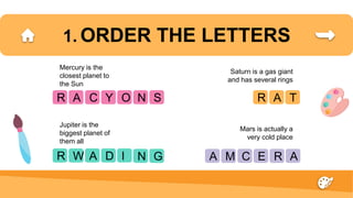 1. ORDER THE LETTERS
R
Mercury is the
closest planet to
the Sun
Jupiter is the
biggest planet of
them all
Saturn is a gas giant
and has several rings
Mars is actually a
very cold place
A C Y O
R W A D I
R A T
A M C E R
N S
A
N G
 