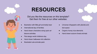● illustration with little girl and teddy bear
● International day of families
● Hand drawn characters doing open air
leisure activities
● Flat design world childrens day
● Hand drawn halloween kid collection
● Illustrated cute animals pack
● Universe infographic with planets and
text space
● Organic honey nice elements
● Hand drawn autumn forest animals
RESOURCES
Did you like the resources on this template?
Get them for free at our other websites:
 