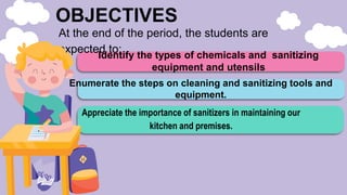OBJECTIVES
Identify the types of chemicals and sanitizing
equipment and utensils
Appreciate the importance of sanitizers in maintaining our
kitchen and premises.
At the end of the period, the students are
expected to:
Enumerate the steps on cleaning and sanitizing tools and
equipment.
 