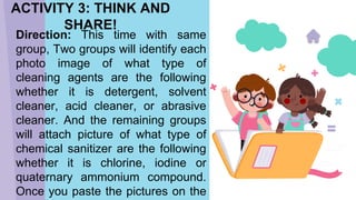 Direction: This time with same
group, Two groups will identify each
photo image of what type of
cleaning agents are the following
whether it is detergent, solvent
cleaner, acid cleaner, or abrasive
cleaner. And the remaining groups
will attach picture of what type of
chemical sanitizer are the following
whether it is chlorine, iodine or
quaternary ammonium compound.
Once you paste the pictures on the
ACTIVITY 3: THINK AND
SHARE!
 