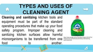 TYPES AND USES OF
CLEANING AGENT
Cleaning and sanitizing kitchen tools and
equipment must be part of the standard
operating procedures that make up your food
safety program. Improper cleaning and
sanitizing kitchen surfaces allow harmful
microorganisms to be transferred from one
food to another.
https://www.google.com/url?sa=i&url=https%3A%2F%2
Fk2pharmacy.ph%2Fproducts%2Fjoy-dishwashing-
liquid-kalamansi
 