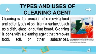 TYPES AND USES OF
CLEANING AGENT
Cleaning is the process of removing food
and other types of soil from a surface, such
as a dish, glass, or cutting board. Cleaning
is done with a cleaning agent that removes
food, soil, or other substances.https://www.google.com/url?sa=i&url=https%3
A%2F%2Fk2pharmacy.ph%2Fproducts%2Fjo
y-dishwashing-liquid-kalamansi
 