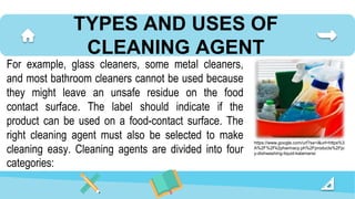 TYPES AND USES OF
CLEANING AGENT
For example, glass cleaners, some metal cleaners,
and most bathroom cleaners cannot be used because
they might leave an unsafe residue on the food
contact surface. The label should indicate if the
product can be used on a food-contact surface. The
right cleaning agent must also be selected to make
cleaning easy. Cleaning agents are divided into four
categories:
https://www.google.com/url?sa=i&url=https%3
A%2F%2Fk2pharmacy.ph%2Fproducts%2Fjo
y-dishwashing-liquid-kalamansi
 