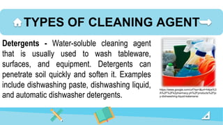 TYPES OF CLEANING AGENT
Detergents - Water-soluble cleaning agent
that is usually used to wash tableware,
surfaces, and equipment. Detergents can
penetrate soil quickly and soften it. Examples
include dishwashing paste, dishwashing liquid,
and automatic dishwasher detergents.
https://www.google.com/url?sa=i&url=https%3
A%2F%2Fk2pharmacy.ph%2Fproducts%2Fjo
y-dishwashing-liquid-kalamansi
 