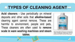TYPES OF CLEANING AGENT
Acid cleaners - Use periodically on mineral
deposits and other soils that alkaline-based
cleaning agent cannot remove. These are
harmful to environment, people and pets.
These cleaners are often used to remove
scale in ware washing machines and steam
tables.
https://www.fabersurfacecare.com/image.php
?width=1000&height=1000&image=%2Fmedi
a%2Fproduct%2F231%2Facid+cleaner.jpg
 