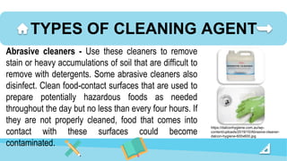 TYPES OF CLEANING AGENT
Abrasive cleaners - Use these cleaners to remove
stain or heavy accumulations of soil that are difficult to
remove with detergents. Some abrasive cleaners also
disinfect. Clean food-contact surfaces that are used to
prepare potentially hazardous foods as needed
throughout the day but no less than every four hours. If
they are not properly cleaned, food that comes into
contact with these surfaces could become
contaminated.
https://dalconhygiene.com.au/wp-
content/uploads/2019/10/Abrasive-cleaner-
dalcon-hygiene-600x600.jpg
 