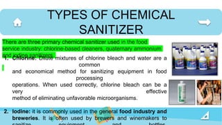 TYPES OF CHEMICAL
SANITIZER
There are three primary chemical sanitizer used in the food
service industry: chlorine-based cleaners, quaternary ammonium
and iodine sanitizers.
1. Chlorine: Dilute mixtures of chlorine bleach and water are a
common
and economical method for sanitizing equipment in food
processing
operations. When used correctly, chlorine bleach can be a
very effective
method of eliminating unfavorable microorganisms.
2. Iodine: it is commonly used in the general food industry and
breweries. It is often used by brewers and winemakers to
 
