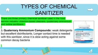 TYPES OF CHEMICAL
SANITIZER
There are three primary chemical sanitizer used in the food
service industry: chlorine-based cleaners, quaternary ammonium
and iodine sanitizers.
3. Quaternary Ammonium Compounds: weak detergents
but excellent disinfectants. Longer contact time is needed
with this sanitizer, since it is slow acting against some
common decay bacteria
 