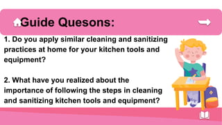 Guide Quesons:
1. Do you apply similar cleaning and sanitizing
practices at home for your kitchen tools and
equipment?
2. What have you realized about the
importance of following the steps in cleaning
and sanitizing kitchen tools and equipment?
 