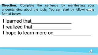 Direction: Complete the sentence by manifesting your
understanding about the topic. You can start by following the
format below.
I learned that
I realized that
I hope to learn more on
 