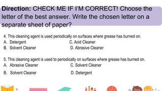 Direction: CHECK ME IF I’M CORRECT! Choose the
letter of the best answer. Write the chosen letter on a
separate sheet of paper?
4. This cleaning agent is used periodically on surfaces where grease has burned on.
A. Detergent C. Acid Cleaner
B. Solvent Cleaner D. Abrasive Cleaner
5. This cleaning agent is used to periodically on surfaces where grease has burned on.
A. Abrasive Cleaner C. Solvent Cleaner
B. Solvent Cleaner D. Detergent
 