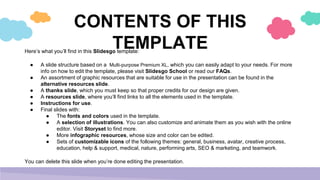 CONTENTS OF THIS
TEMPLATE
Here’s what you’ll find in this Slidesgo template:
● A slide structure based on a Multi-purpose Premium XL, which you can easily adapt to your needs. For more
info on how to edit the template, please visit Slidesgo School or read our FAQs.
● An assortment of graphic resources that are suitable for use in the presentation can be found in the
alternative resources slide.
● A thanks slide, which you must keep so that proper credits for our design are given.
● A resources slide, where you’ll find links to all the elements used in the template.
● Instructions for use.
● Final slides with:
● The fonts and colors used in the template.
● A selection of illustrations. You can also customize and animate them as you wish with the online
editor. Visit Storyset to find more.
● More infographic resources, whose size and color can be edited.
● Sets of customizable icons of the following themes: general, business, avatar, creative process,
education, help & support, medical, nature, performing arts, SEO & marketing, and teamwork.
You can delete this slide when you’re done editing the presentation.
 