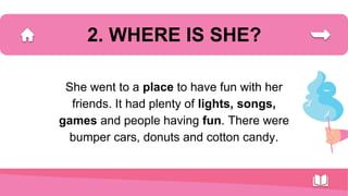2. WHERE IS SHE?
She went to a place to have fun with her
friends. It had plenty of lights, songs,
games and people having fun. There were
bumper cars, donuts and cotton candy.
 