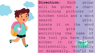 Direction: Each group
will be given a chart
containing pictures of
kitchen tools and a word
search grid.
Locate it on the word
search grid by
encircling the name of
the tool you have found
either it is spelled
horizontally, vertically
or diagonally. You’ll be
 