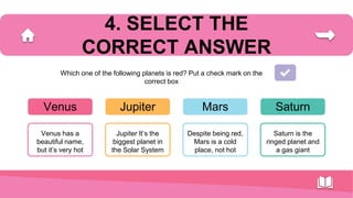 Venus
Venus has a
beautiful name,
but it’s very hot
Jupiter
Jupiter It’s the
biggest planet in
the Solar System
Mars
Despite being red,
Mars is a cold
place, not hot
Saturn
Saturn is the
ringed planet and
a gas giant
4. SELECT THE
CORRECT ANSWER
Which one of the following planets is red? Put a check mark on the
correct box
 