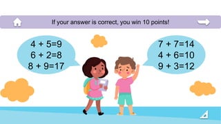 7 + 7=14
4 + 6=10
9 + 3=12
If your answer is correct, you win 10 points!
4 + 5=9
6 + 2=8
8 + 9=17
 
