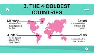 3. THE 4 COLDEST
COUNTRIES
Mercury is the
closest planet to
the Sun
It’s the biggest
planet in the
Solar System
It is composed of
hydrogen and
helium
Mars is actually a
very cold place
Saturn
Mercury
Mars
Jupiter
 