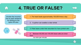 4. TRUE OR FALSE?
T F
T F
T F
T F
1. The heart beats approximately 100,000 times a day
2. A python can swallow a deer whole
3. Polar bears under their abundant fur have pinkish skin
4. Between 60,000 and 100,000 dead cells are shed
from
our skin per minute
Uncolor the incorrect
one on each sentence
by clicking on the
option fill color
 