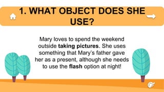 1. WHAT OBJECT DOES SHE
USE?
Mary loves to spend the weekend
outside taking pictures. She uses
something that Mary’s father gave
her as a present, although she needs
to use the flash option at night!
 