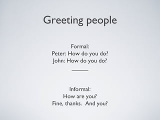Greeting people
Formal:
Peter: How do you do?
John: How do you do?
_____
Informal:
How are you?
Fine, thanks. And you?
 