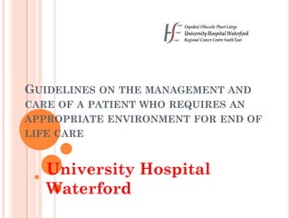 GUIDELINES ON THE MANAGEMENT AND
CARE OF A PATIENT WHO REQUIRES AN
APPROPRIATE ENVIRONMENT FOR END OF
LIFE CARE
University Hospital
Waterford
 